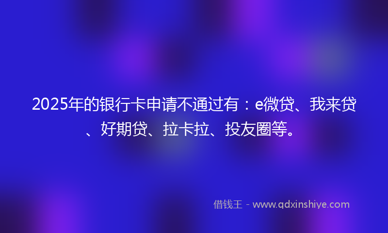 2025年的银行卡申请不通过有：e微贷、我来贷、好期贷、拉卡拉、投友圈等。