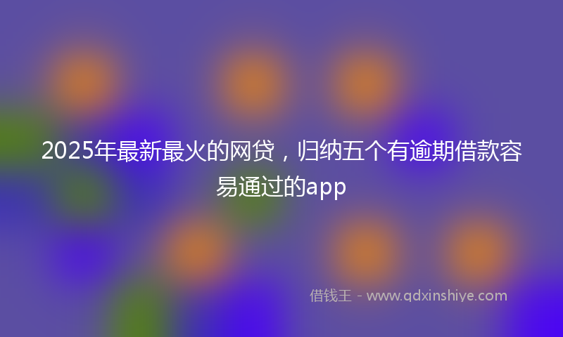 2025年最新最火的网贷，归纳五个有逾期借款容易通过的app