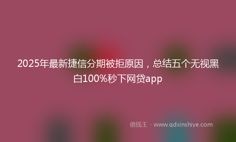 2025年最新捷信分期被拒原因，总结五个无视黑白100%秒下网贷app