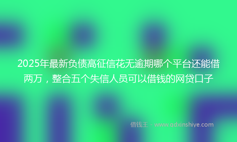 2025年最新负债高征信花无逾期哪个平台还能借两万，整合五个失信人员可以借钱的网贷口子