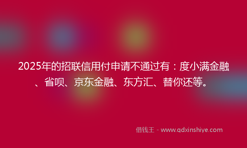 2025年的招联信用付申请不通过有：度小满金融、省呗、京东金融、东方汇、替你还等。