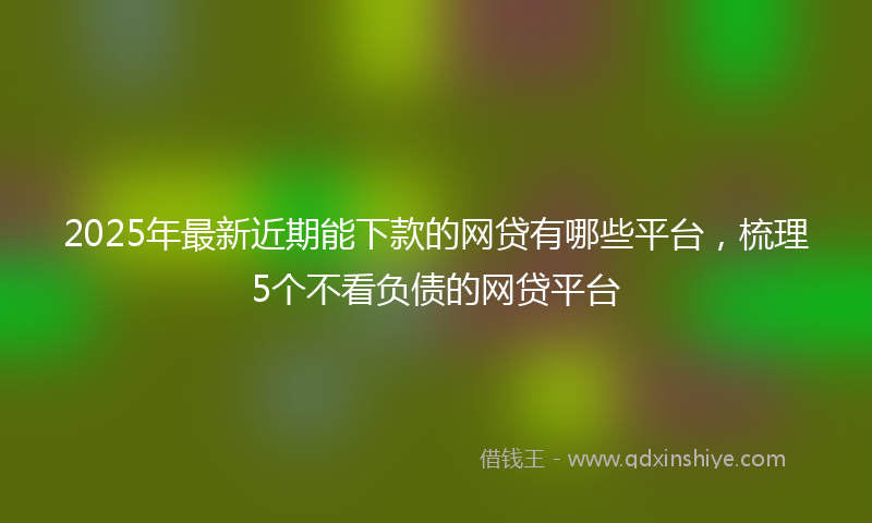 2025年最新近期能下款的网贷有哪些平台，梳理5个不看负债的网贷平台