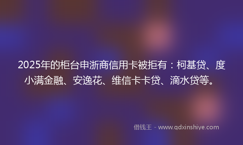 2025年的柜台申浙商信用卡被拒有：柯基贷、度小满金融、安逸花、维信卡卡贷、滴水贷等。