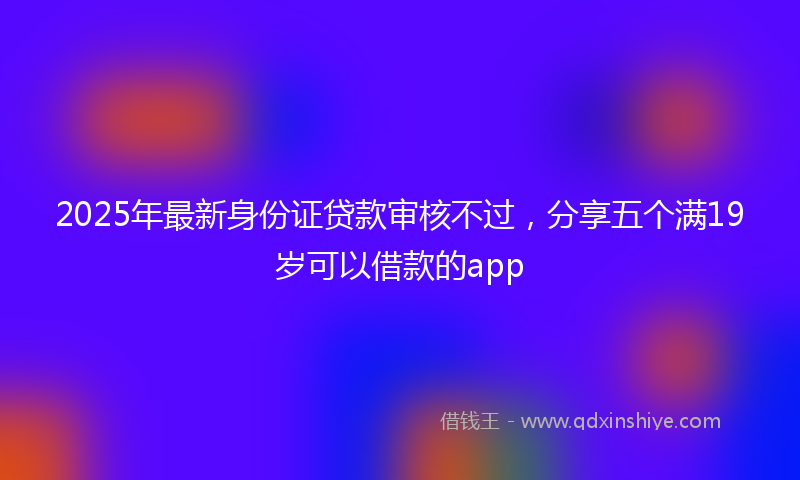 2025年最新身份证贷款审核不过，分享五个满19岁可以借款的app