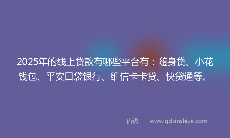 2025年的线上贷款有哪些平台有：随身贷、小花钱包、平安口袋银行、维信卡卡贷、快贷通等。