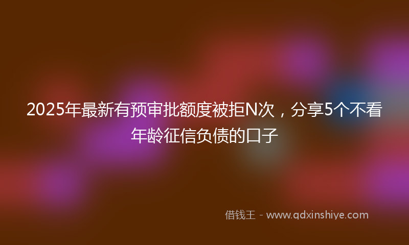 2025年最新有预审批额度被拒N次，分享5个不看年龄征信负债的口子