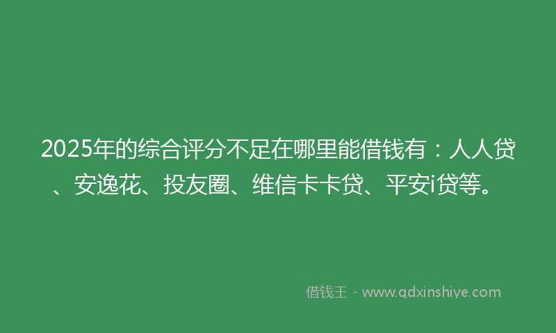 2025年的综合评分不足在哪里能借钱有：人人贷、安逸花、投友圈、维信卡卡贷、平安i贷等。