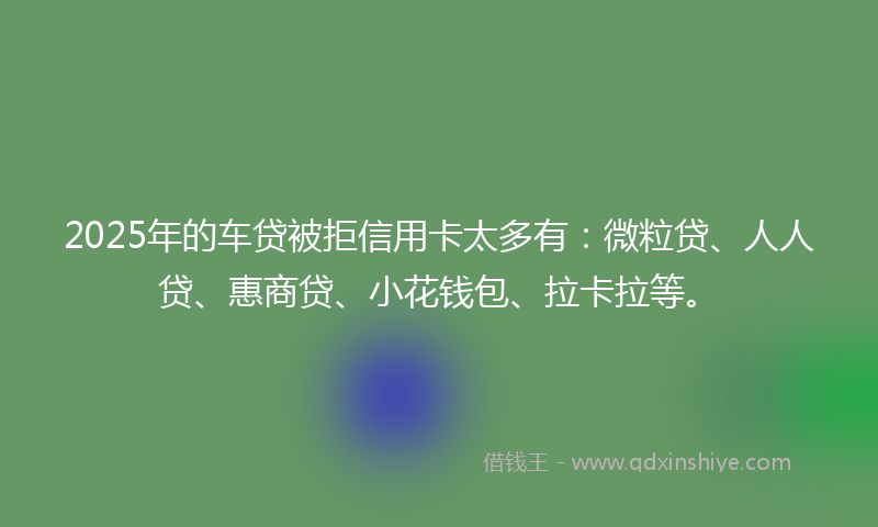2025年的车贷被拒信用卡太多有：微粒贷、人人贷、惠商贷、小花钱包、拉卡拉等。