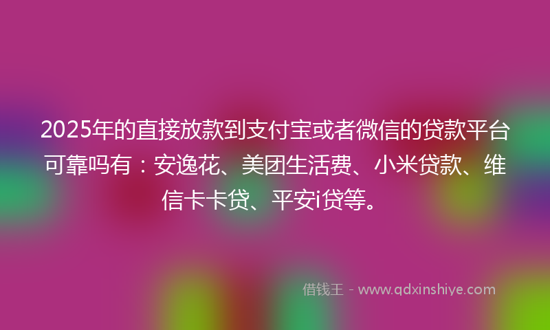 2025年的直接放款到支付宝或者微信的贷款平台可靠吗有：安逸花、美团生活费、小米贷款、维信卡卡贷、平安i贷等。