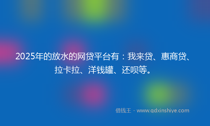2025年的放水的网贷平台有：我来贷、惠商贷、拉卡拉、洋钱罐、还呗等。