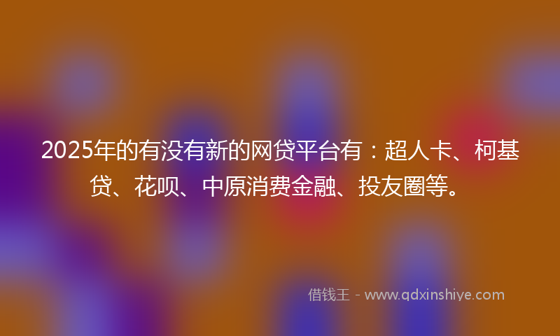 2025年的有没有新的网贷平台有：超人卡、柯基贷、花呗、中原消费金融、投友圈等。