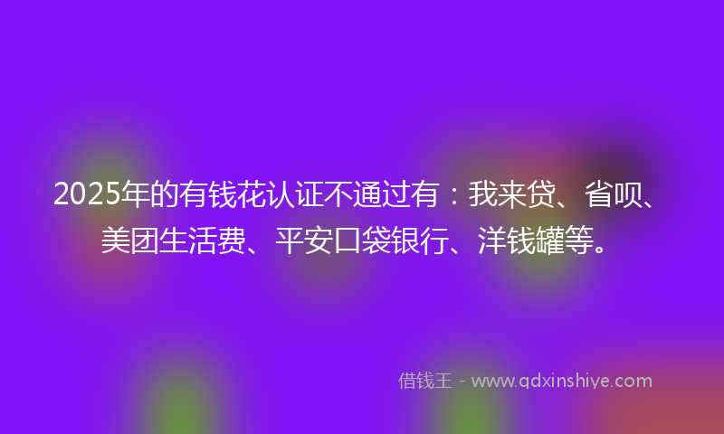 2025年的有钱花认证不通过有：我来贷、省呗、美团生活费、平安口袋银行、洋钱罐等。