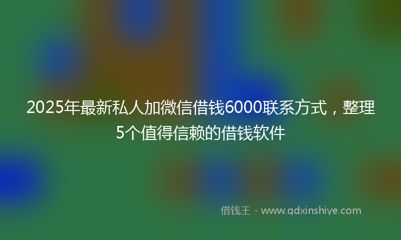 2025年最新私人加微信借钱6000联系方式，整理5个值得信赖的借钱软件