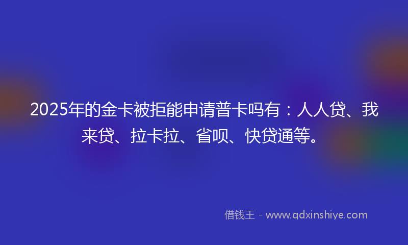 2025年的金卡被拒能申请普卡吗有：人人贷、我来贷、拉卡拉、省呗、快贷通等。