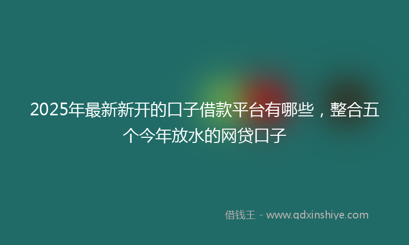 2025年最新新开的口子借款平台有哪些，整合五个今年放水的网贷口子