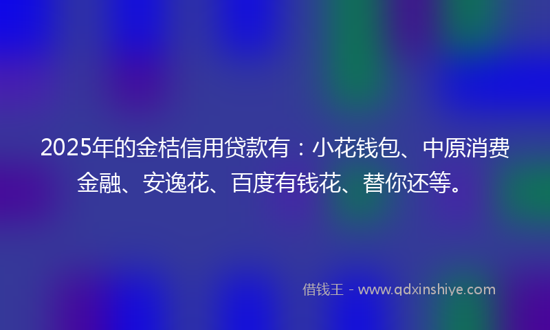 2025年的金桔信用贷款有：小花钱包、中原消费金融、安逸花、百度有钱花、替你还等。