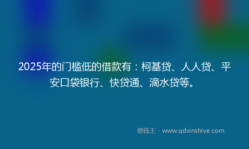 2025年的门槛低的借款有：柯基贷、人人贷、平安口袋银行、快贷通、滴水贷等。