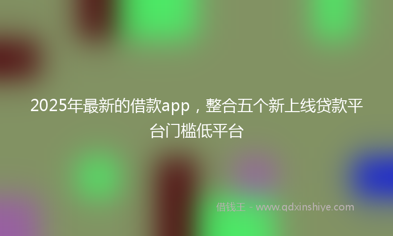 2025年最新的借款app，整合五个新上线贷款平台门槛低平台