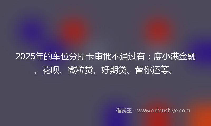 2025年的车位分期卡审批不通过有：度小满金融、花呗、微粒贷、好期贷、替你还等。