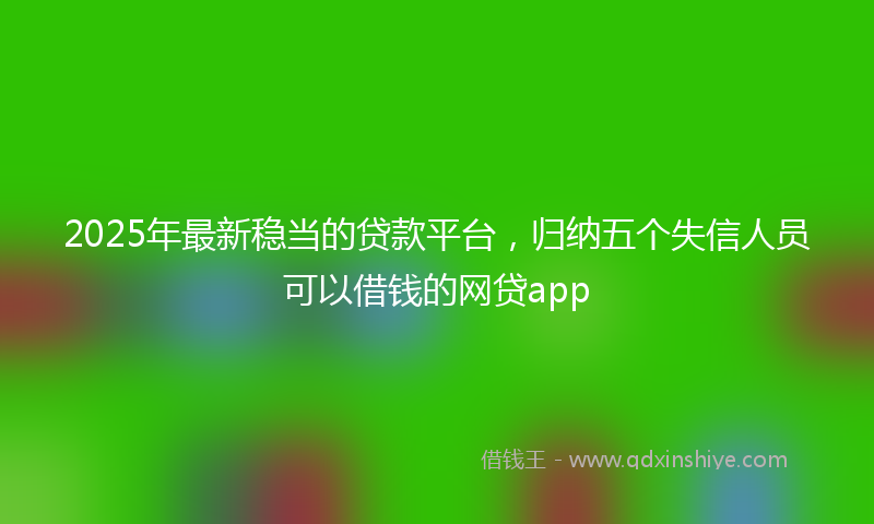2025年最新稳当的贷款平台，归纳五个失信人员可以借钱的网贷app