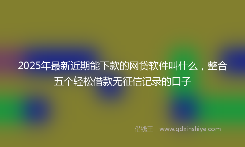 2025年最新近期能下款的网贷软件叫什么，整合五个轻松借款无征信记录的口子
