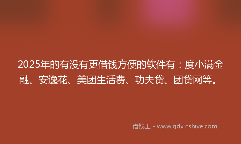 2025年的有没有更借钱方便的软件有：度小满金融、安逸花、美团生活费、功夫贷、团贷网等。