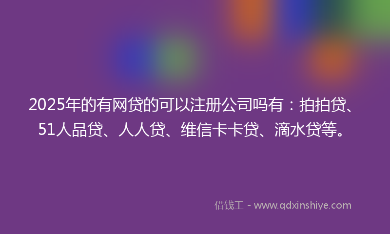 2025年的有网贷的可以注册公司吗有：拍拍贷、51人品贷、人人贷、维信卡卡贷、滴水贷等。