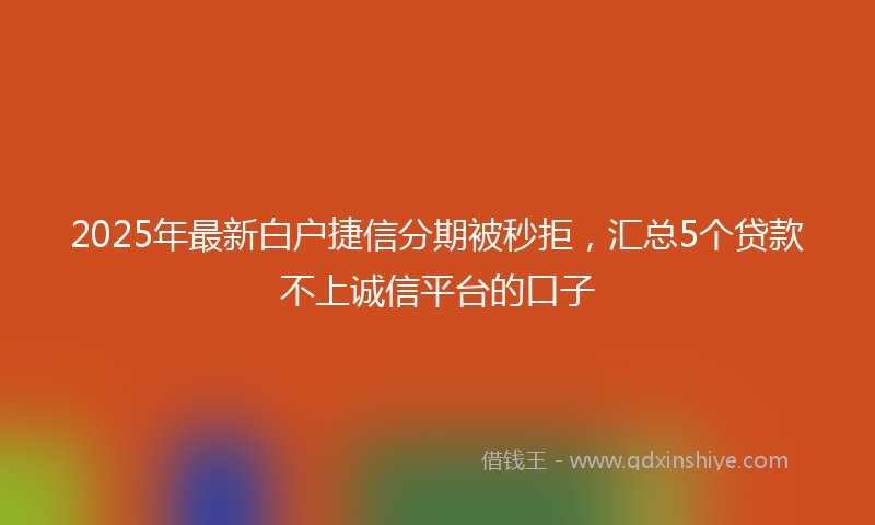 2025年最新白户捷信分期被秒拒，汇总5个贷款不上诚信平台的口子