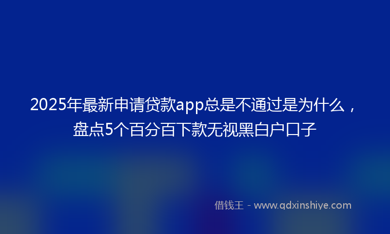 2025年最新申请贷款app总是不通过是为什么，盘点5个百分百下款无视黑白户口子
