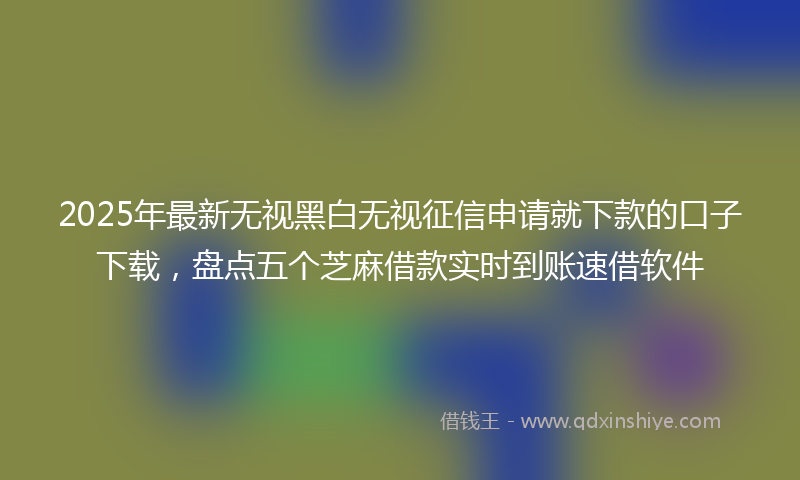 2025年最新无视黑白无视征信申请就下款的口子下载，盘点五个芝麻借款实时到账速借软件