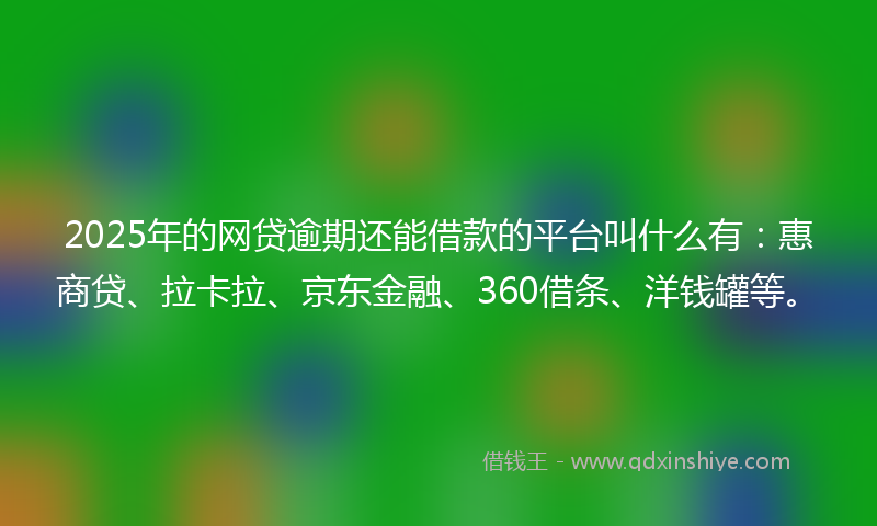 2025年的网贷逾期还能借款的平台叫什么有：惠商贷、拉卡拉、京东金融、360借条、洋钱罐等。