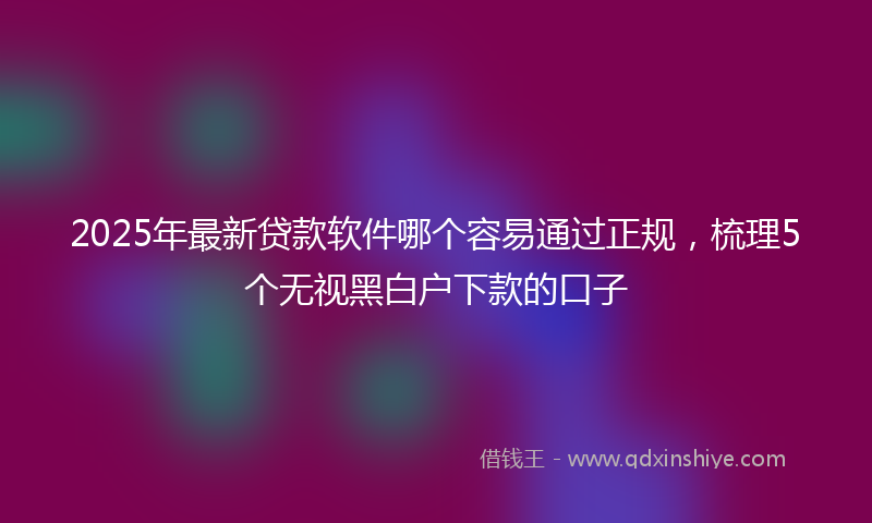 2025年最新贷款软件哪个容易通过正规，梳理5个无视黑白户下款的口子