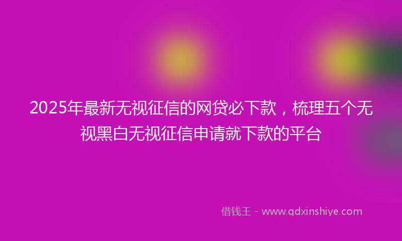 2025年最新无视征信的网贷必下款，梳理五个无视黑白无视征信申请就下款的平台