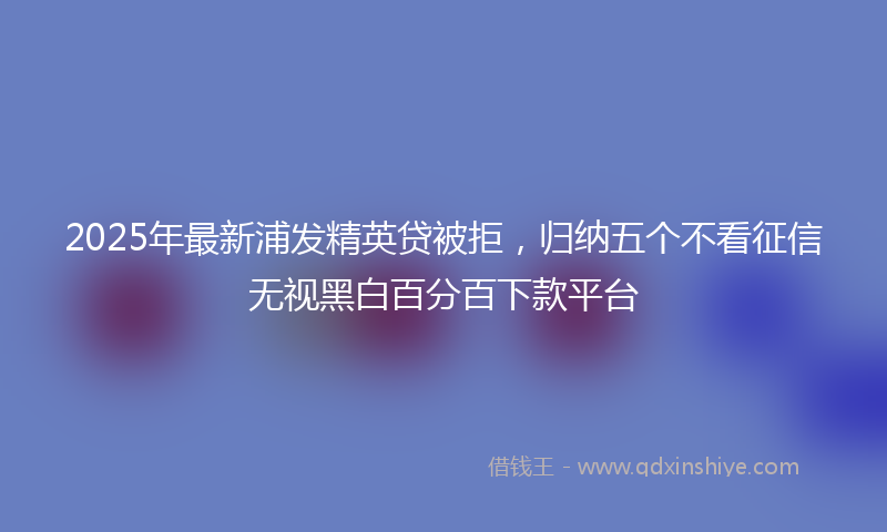 2025年最新浦发精英贷被拒，归纳五个不看征信无视黑白百分百下款平台
