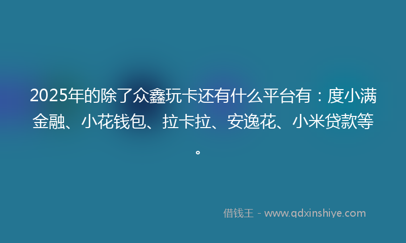 2025年的除了众鑫玩卡还有什么平台有：度小满金融、小花钱包、拉卡拉、安逸花、小米贷款等。