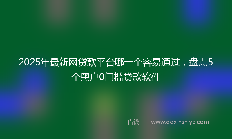 2025年最新网贷款平台哪一个容易通过，盘点5个黑户0门槛贷款软件
