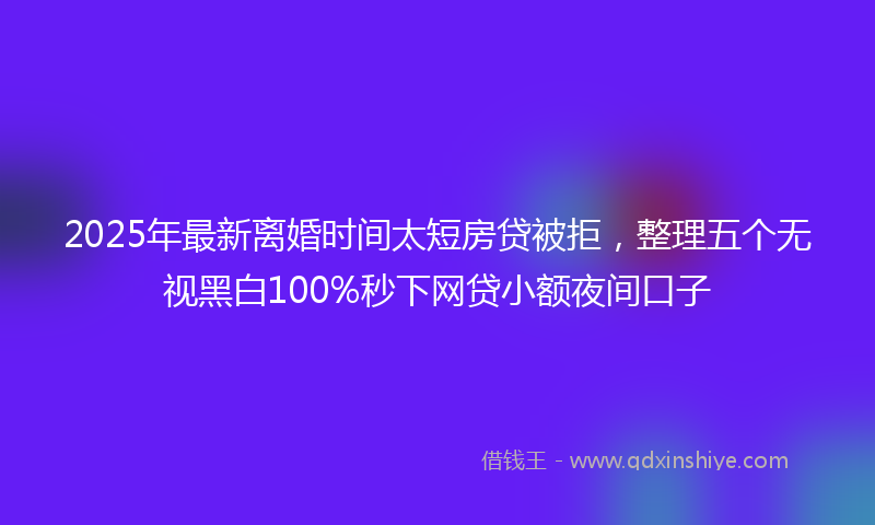 2025年最新离婚时间太短房贷被拒，整理五个无视黑白100%秒下网贷小额夜间口子