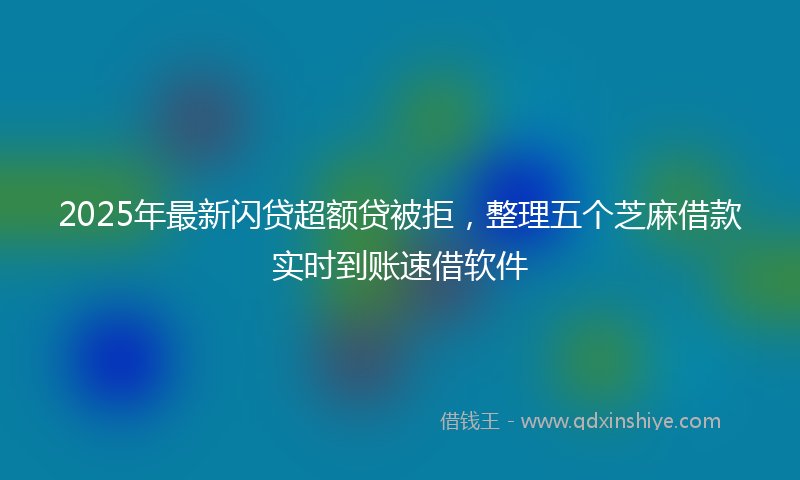 2025年最新闪贷超额贷被拒，整理五个芝麻借款实时到账速借软件
