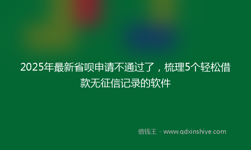 2025年最新省呗申请不通过了，梳理5个轻松借款无征信记录的软件