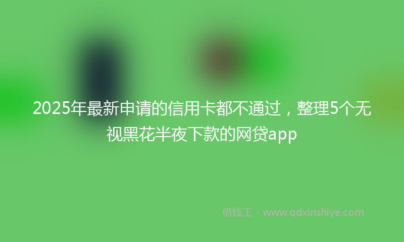 2025年最新申请的信用卡都不通过，整理5个无视黑花半夜下款的网贷app