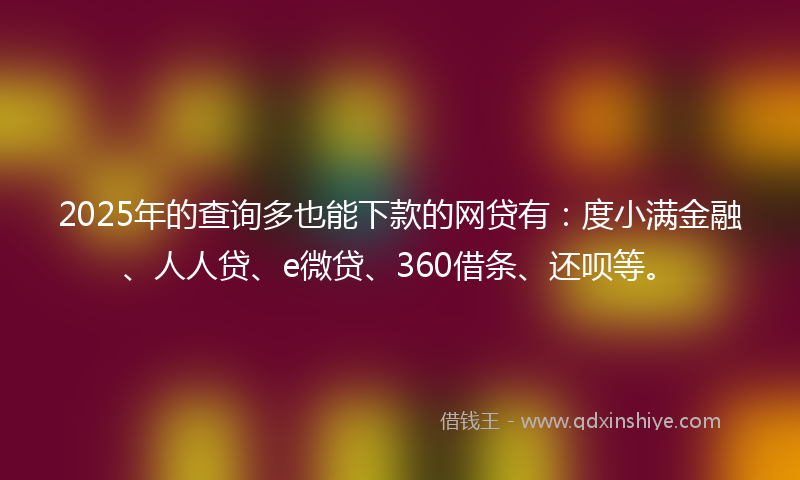 2025年的查询多也能下款的网贷有：度小满金融、人人贷、e微贷、360借条、还呗等。