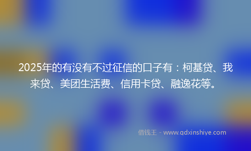 2025年的有没有不过征信的口子有：柯基贷、我来贷、美团生活费、信用卡贷、融逸花等。