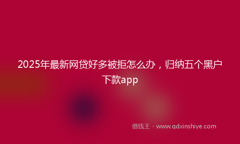 2025年最新网贷好多被拒怎么办，归纳五个黑户下款app
