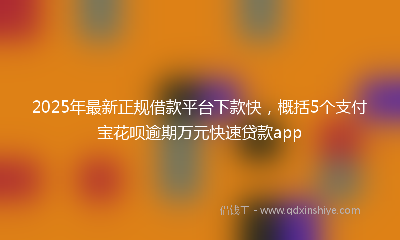 2025年最新正规借款平台下款快，概括5个支付宝花呗逾期万元快速贷款app
