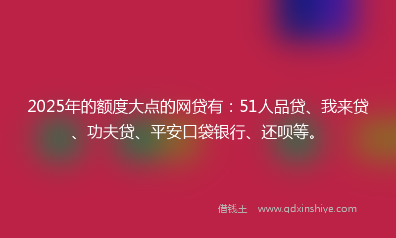 2025年的额度大点的网贷有：51人品贷、我来贷、功夫贷、平安口袋银行、还呗等。