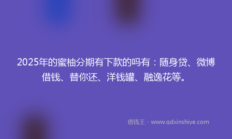 2025年的蜜柚分期有下款的吗有：随身贷、微博借钱、替你还、洋钱罐、融逸花等。