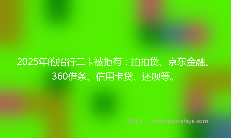 2025年的招行二卡被拒有：拍拍贷、京东金融、360借条、信用卡贷、还呗等。