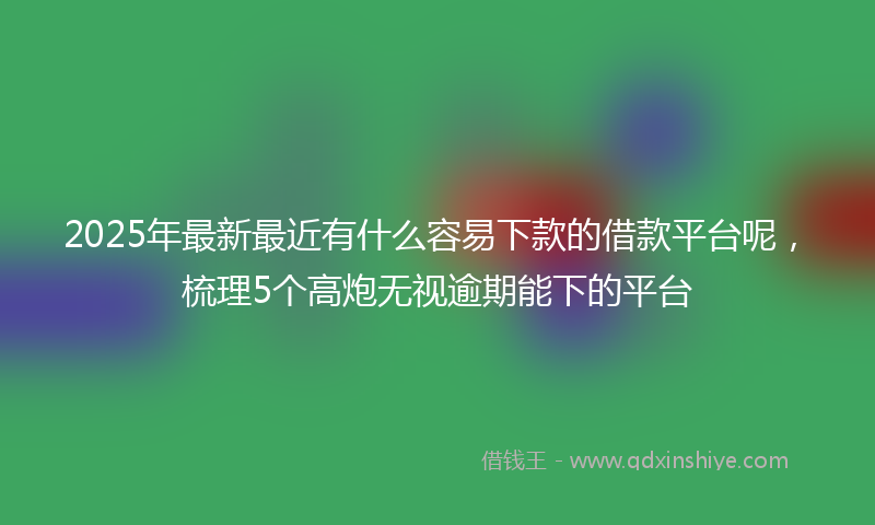 2025年最新最近有什么容易下款的借款平台呢，梳理5个高炮无视逾期能下的平台
