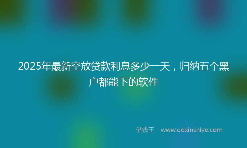 2025年最新空放贷款利息多少一天，归纳五个黑户都能下的软件