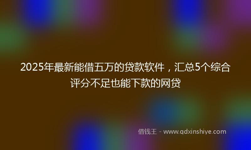 2025年最新能借五万的贷款软件，汇总5个综合评分不足也能下款的网贷